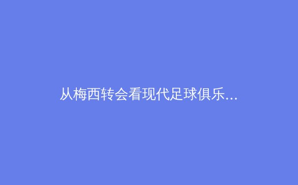 从梅西转会看现代足球俱乐部战略转型：数据分析如何重塑球队竞争力 - 2