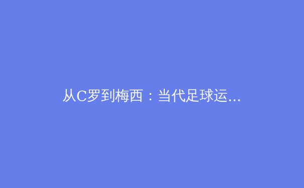 从C罗到梅西：当代足球运动员的职业寿命与体能管理革命 - 3